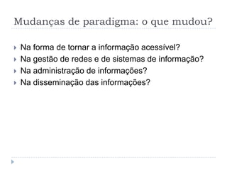 Mudanças de paradigma: o que mudou?

   Na forma de tornar a informação acessível?
   Na gestão de redes e de sistemas de informação?
   Na administração de informações?
   Na disseminação das informações?
 