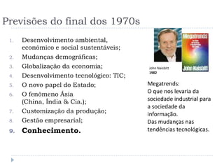Previsões do final dos 1970s
 1.   Desenvolvimento
      ambiental, econômico e social
      sustentáveis;
 2.   Mudanças demográficas;              John Naisbitt
 3.   Globalização da economia;           1982

 4.   Desenvolvimento tecnológico: TIC;   Megatrends:
 5.   O novo papel do Estado;             O que nos levaria da
 6.   O fenômeno Ásia                     sociedade industrial para
      (China, Índia & Cia.);              a sociedade da
                                          informação.
 7.   Customização da produção;
                                          Das mudanças nas
 8.   Gestão empresarial;                 tendências tecnológicas.
 9.   Conhecimento.
 