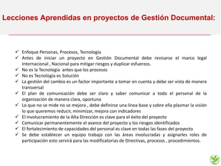 Lecciones Aprendidas en proyectos de Gestión Documental:
 Enfoque Personas, Procesos, Tecnología
 Antes de iniciar un proyecto en Gestión Documental debe revisarse el marco legal
Internacional , Nacional para mitigar riesgos y duplicar esfuerzos.
 No es la Tecnología antes que los procesos
 No es Tecnología es Solución
 La gestión del cambio es un factor importante a tomar en cuenta y debe ser vista de manera
transversal
 El plan de comunicación debe ser claro y saber comunicar a todo el personal de la
organización de manera clara, oportuna
 Lo que no se mide no se mejora , debe definirse una línea base y sobre ella plasmar la visión
lo que queremos reducir, minimizar, mejora con indicadores
 El involucramiento de la Alta Dirección es clave para el éxito del proyecto
 Comunicar permanentemente el avance del proyecto y los riesgos identificados
 El fortalecimiento de capacidades del personal es clave en todas las fases del proyecto
 Se debe establecer un equipo trabajo con las áreas involucradas y asignarles roles de
participación esto servirá para las modificatorias de Directivas, procesos , procedimientos.
 