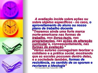A avaliação incide sobre ações ou sobre objetos específicos - no caso,  o aproveitamento do aluno ou nosso plano de trabalho docente "Trazemos ainda uma forte marca norte-americana nas formas de  trabalho , nos  livros-texto , nas  programações , nas  ações de alteração curricular  e, consequentemente, nas  formas de avaliação ." "Vários autores conseguiram teorizar o cotidiano e a prática social, mostrando que as escolas possuem dentro delas, e a sociedade também,  formas de resistência, no sentido de se oporem e recriarem a ideologia ” 