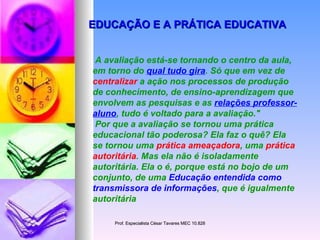 EDUCAÇÃO E A PRÁTICA EDUCATIVA A avaliação está-se tornando o centro da aula, em torno do  qual tudo gira . Só que em vez de  centralizar  a ação nos processos de produção de conhecimento, de ensino-aprendizagem que envolvem as pesquisas e as  relações professor-aluno , tudo é voltado para a avaliação."  Por que a avaliação se tornou uma prática educacional tão poderosa? Ela faz o quê? Ela se tornou uma  prática ameaçadora , uma  prática autoritária . Mas ela não é isoladamente autoritária. Ela o é, porque está no bojo de um conjunto, de uma  Educação entendida como transmissora de informações , que é igualmente autoritária   