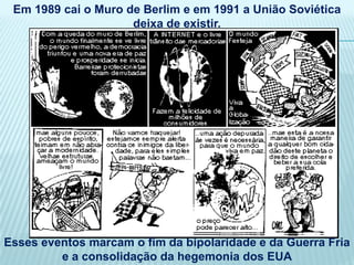Em 1989 cai o Muro de Berlim e em 1991 a União Soviética
                     deixa de existir.




Esses eventos marcam o fim da bipolaridade e da Guerra Fria
         e a consolidação da hegemonia dos EUA
 