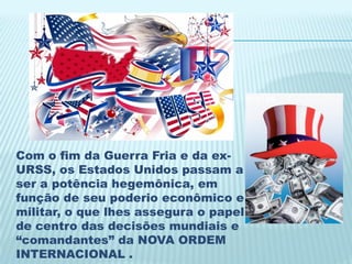 Com o fim da Guerra Fria e da ex-
URSS, os Estados Unidos passam a
ser a potência hegemônica, em
função de seu poderio econômico e
militar, o que lhes assegura o papel
de centro das decisões mundiais e
“comandantes” da NOVA ORDEM
INTERNACIONAL .
 
