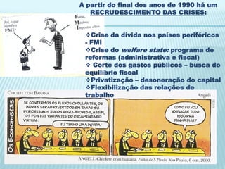 A partir do final dos anos de 1990 há um
   RECRUDESCIMENTO DAS CRISES:


 Crise da dívida nos países periféricos
 - FMI
 Crise do welfare state: programa de
 reformas (administrativa e fiscal)
  Corte dos gastos públicos – busca do
 equilíbrio fiscal
 Privatização – desoneração do capital
 Flexibilização das relações de
 trabalho
 