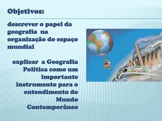 Objetivos:
descrever o papel da
geografia na
organização do espaço
mundial

 explicar a Geografia
    Política como um
          importante
  instrumento para o
    entendimento do
               Mundo
     Contemporâneo
 