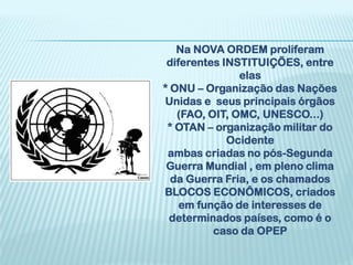 Na NOVA ORDEM proliferam
 diferentes INSTITUIÇÕES, entre
               elas
* ONU – Organização das Nações
Unidas e seus principais órgãos
   (FAO, OIT, OMC, UNESCO...)
 * OTAN – organização militar do
             Ocidente
 ambas criadas no pós-Segunda
 Guerra Mundial , em pleno clima
  da Guerra Fria, e os chamados
BLOCOS ECONÔMICOS, criados
    em função de interesses de
 determinados países, como é o
          caso da OPEP
 
