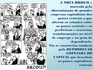 A NOVA ORDEM é
               marcada pela
  disseminação de grandes
 empresas capitalistas dos
       países centrais o que
  alterou as relações entre
      os países centrais e os
     periféricos e acarretou
   transformações no nível
  de emprego e no grau de
               dependência.
Ela se caracteriza também
       pela REPRODUÇÃO
            AMPLIADA DO
   CAPITAL que beneficia
       os países capitalistas
                     centrais
 