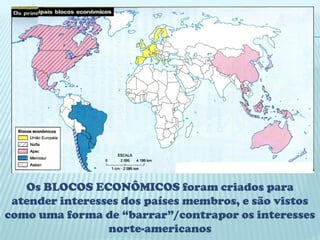 Os BLOCOS ECONÔMICOS foram criados para
 atender interesses dos países membros, e são vistos
como uma forma de “barrar”/contrapor os interesses
                 norte-americanos
 