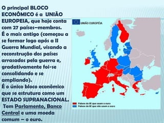 O principal BLOCO
ECONÔMICO é a UNIÃO
EUROPEIA, que hoje conta
com 27 países–membros.
É o mais antigo (começou a
se formar logo após a II
Guerra Mundial, visando a
reconstrução dos países
arrasados pela guerra e,
gradativamente foi-se
consolidando e se
ampliando).
É o único bloco econômico
que se estrutura como um
ESTADO SUPRANACIONAL.
 Tem Parlamento, Banco
Central e uma moeda
comum – o euro.
 