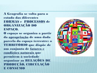 A Geografia se volta para o
estudo das diferentes
FORMAS e PROCESSOS de
ORGANIZAÇÃO DO
ESPAÇO.
O espaço se organiza a partir
da apropriação de uma dada
parcela do espaço terrestre: o
TERRITÓRIO que dispõe de
um conjunto de fatores e
condições naturais que
permitem à sociedade
organizar as RELAÇÕES DE
PRODUÇÃO, CIRCULAÇÃO
E CONSUMO
 
