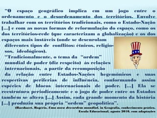 “O espaço geográfico implica em um jogo entre o
ordenamento e o desordenamento dos territórios. Envolve
trabalhar com os territórios tradicionais, como o Estado-Nação
[...] e com as novas formas de reformulação do espaço, como os
dos territórios-rede (que caracterizam a globalização) e os dos
espaços mais instáveis (onde se desenrolam
  diferentes tipos de conflitos: étnicos, religio-
  sos, ideológicos).
  “Tradicionalmente, o tema da “ordem”
  mundial de poder (diz respeito) às relações
  internacionais, a partir da recomposição
  da relação entre Estados-Nações hegemônicos e suas
respectivas periferias de influência, conformando assim
espécies de blocos internacionais de poder. [...] Ela se
reestrutura periodicamente e o jogo de poder entre os Estados
também se altera [...] Assim, cada grande momento da história
[...] produziu sua própria “ordem” geopolítica”.
     (Haesbaert, Rogério, Uma nova des-ordem mundial, in Geografia, conhecimento prático,
                                          Escala Educacional, agosto 2010, com adaptações
 