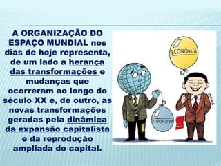 A ORGANIZAÇÃO DO
 ESPAÇO MUNDIAL nos
dias de hoje representa,
 de um lado a herança
 das transformações e
     mudanças que
 ocorreram ao longo do
século XX e, de outro, as
 novas transformações
 geradas pela dinâmica
da expansão capitalista
    e da reprodução
  ampliada do capital.
 