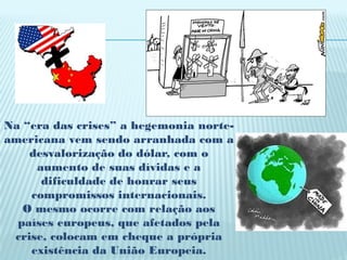 Na “era das crises” a hegemonia norte-
americana vem sendo arranhada com a
    desvalorização do dólar, com o
     aumento de suas dívidas e a
      dificuldade de honrar seus
    compromissos internacionais.
   O mesmo ocorre com relação aos
  países europeus, que afetados pela
 crise, colocam em cheque a própria
    existência da União Europeia.
 