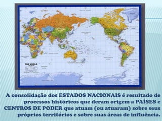 A consolidação dos ESTADOS NACIONAIS é resultado de
      processos históricos que deram origem a PAÍSES e
CENTROS DE PODER que atuam (ou atuaram) sobre seus
    próprios territórios e sobre suas áreas de influência.
 