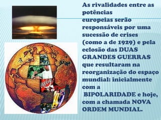 As rivalidades entre as
potências
europeias serão
responsáveis por uma
sucessão de crises
(como a de 1929) e pela
eclosão das DUAS
GRANDES GUERRAS
que resultaram na
reorganização do espaço
mundial: inicialmente
com a
 BIPOLARIDADE e hoje,
com a chamada NOVA
ORDEM MUNDIAL.
 