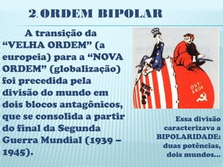 2. ORDEM BIPOLAR
     A transição da
“VELHA ORDEM” (a
europeia) para a “NOVA
ORDEM” (globalização)
foi precedida pela
divisão do mundo em
dois blocos antagônicos,
que se consolida a partir        Essa divisão
do final da Segunda           caracterizava a
                            BIPOLARIDADE:
Guerra Mundial (1939 –       duas potências,
1945).                         dois mundos...
 