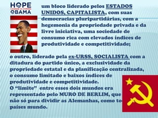 um bloco liderado pelos ESTADOS
           UNIDOS, CAPITALISTA, com suas
           democracias pluripartidárias, com a
           hegemonia da propriedade privada e da
           livre iniciativa, uma sociedade de
           consumo rica com elevados índices de
           produtividade e competitividade;

o outro, liderado pela ex-URSS, SOCIALISTA com a
ditadura do partido único, a exclusividade da
propriedade estatal e da planificação centralizada,
o consumo limitado e baixos índices de
produtividade e competitividade.
O “limite” entre esses dois mundos era
representado pelo MURO DE BERLIM, que servia
não só para dividir as Alemanhas, como todos os
países mundo.
 