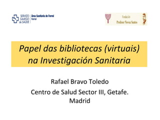 Papel das bibliotecas (virtuais) na Investigación Sanitaria Rafael Bravo Toledo Centro de Salud Sector III, Getafe. Madrid 