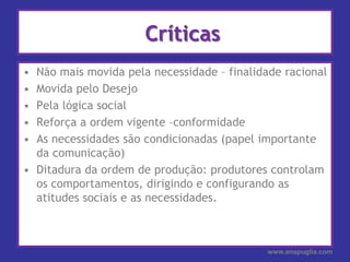  CríticasNão mais movida pela necessidade – finalidade racionalMovida pelo Desejo Pela lógica social Reforça a ordem vigente –conformidadeAs necessidades são condicionadas (papel importante da comunicação)Ditadura da ordem de produção: produtores controlam os comportamentos, dirigindo e configurando as atitudes sociais e as necessidades.www.anapuglia.com