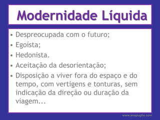 Modernidade LíquidaDespreocupada com o futuro;Egoísta;Hedonista.Aceitação da desorientação;Disposição a viver fora do espaço e do tempo, com vertigens e tonturas, sem indicação da direção ou duração da viagem...www.anapuglia.com
