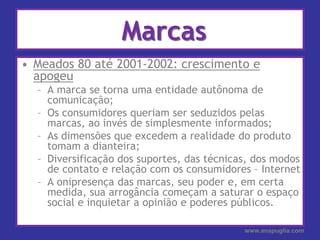 MarcasMeados 80 até 2001-2002: crescimento e apogeuA marca se torna uma entidade autônoma de comunicação;Os consumidores queriam ser seduzidos pelas marcas, ao invés de simplesmente informados;As dimensões que excedem a realidade do produto tomam a dianteira;Diversificação dos suportes, das técnicas, dos modos de contato e relação com os consumidores – InternetA onipresença das marcas, seu poder e, em certa medida, sua arrogância começam a saturar o espaço social e inquietar a opinião e poderes públicos.www.anapuglia.com