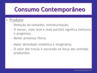 Consumo ContemporâneoProduto:Redução do tamanho, miniaturização;O menor, mais leve e mais portátil significa melhoria e progresso;Menor presença física;Maior densidade simbólica e imaginária;O valor das trocas é ancorado na força dos sentidos produzidos.www.anapuglia.com
