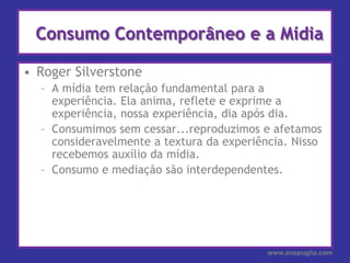 Consumo Contemporâneo e a MídiaRoger SilverstoneA mídia tem relação fundamental para a experiência. Ela anima, reflete e exprime a experiência, nossa experiência, dia após dia.Consumimos sem cessar...reproduzimos e afetamos consideravelmente a textura da experiência. Nisso recebemos auxílio da mídia.Consumo e mediação são interdependentes.www.anapuglia.com