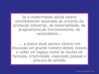 Ana PugliaSe a modernidade sólida esteve estreitamente associada ao universo da produção industrial, da materialidade, do pragmatismo,do funcionamento, do racionalismo...	... a época atual parece colocar em discussão um grande número destes valores e ceder um espaço maior às noções de fantasia, criatividade, expressão pessoal e procura de sentidowww.anapuglia.com