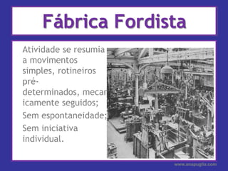 Fábrica Fordista	Atividade se resumia a movimentos simples, rotineiros pré-determinados, mecanicamente seguidos;	Sem espontaneidade;	Sem iniciativa individual.www.anapuglia.com