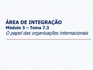 ÁREA DE INTEGRAÇÃO
Módulo 3 – Tema 7.3
O papel das organizações internacionais
 