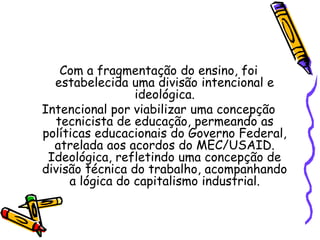Com a fragmentação do ensino, foi
estabelecida uma divisão intencional e
ideológica.
Intencional por viabilizar uma concepção
tecnicista de educação, permeando as
políticas educacionais do Governo Federal,
atrelada aos acordos do MEC/USAID.
Ideológica, refletindo uma concepção de
divisão técnica do trabalho, acompanhando
a lógica do capitalismo industrial.
 