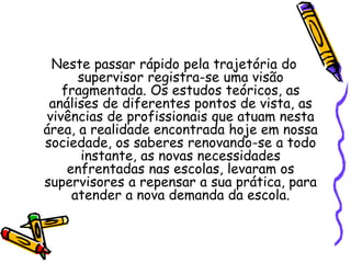 Neste passar rápido pela trajetória do
supervisor registra-se uma visão
fragmentada. Os estudos teóricos, as
análises de diferentes pontos de vista, as
vivências de profissionais que atuam nesta
área, a realidade encontrada hoje em nossa
sociedade, os saberes renovando-se a todo
instante, as novas necessidades
enfrentadas nas escolas, levaram os
supervisores a repensar a sua prática, para
atender a nova demanda da escola.
 