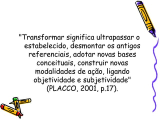 "Transformar significa ultrapassar o
estabelecido, desmontar os antigos
referenciais, adotar novas bases
conceituais, construir novas
modalidades de ação, ligando
objetividade e subjetividade"
(PLACCO, 2001, p.17).
 
