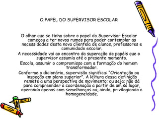 O PAPEL DO SUPERVISOR ESCOLAR
O olhar que se tinha sobre o papel do Supervisor Escolar
começou a ter novos rumos para poder contemplar as
necessidades desta nova clientela de alunos, professores e
comunidade escolar.
A necessidade vai ao encontro da superação de papéis que o
supervisor assumia até o presente momento.
Escola, assumir o compromisso com a formação do homem
transformador.
Conforme o dicionário, supervisão significa: “Orientação ou
inspeção em plano superior”. A leitura dessa definição
remete a uma perspectiva de movimento; ou seja; não dá
para compreender a coordenação a partir de um só lugar,
operando apenas com semelhanças ou, ainda, privilegiando a
homogeneidade.
 