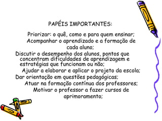 PAPÉIS IMPORTANTES:
Priorizar: o quê, como e para quem ensinar;
Acompanhar o aprendizado e a formação de
cada aluno;
Discutir o desempenho dos alunos, pontos que
concentram dificuldades de aprendizagem e
estratégias que funcionam ou não;
Ajudar a elaborar e aplicar o projeto da escola;
Dar orientação em questões pedagógicas;
Atuar na formação contínua dos professores;
Motivar o professor a fazer cursos de
aprimoramento;
 