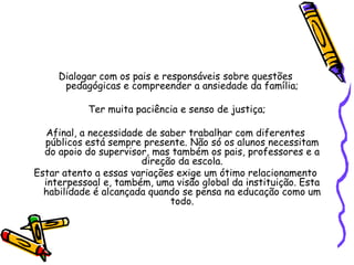 Dialogar com os pais e responsáveis sobre questões
pedagógicas e compreender a ansiedade da família;
Ter muita paciência e senso de justiça;
Afinal, a necessidade de saber trabalhar com diferentes
públicos está sempre presente. Não só os alunos necessitam
do apoio do supervisor, mas também os pais, professores e a
direção da escola.
Estar atento a essas variações exige um ótimo relacionamento
interpessoal e, também, uma visão global da instituição. Esta
habilidade é alcançada quando se pensa na educação como um
todo.
 