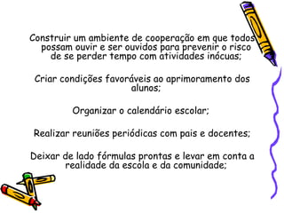 Construir um ambiente de cooperação em que todos
possam ouvir e ser ouvidos para prevenir o risco
de se perder tempo com atividades inócuas;
Criar condições favoráveis ao aprimoramento dos
alunos;
Organizar o calendário escolar;
Realizar reuniões periódicas com pais e docentes;
Deixar de lado fórmulas prontas e levar em conta a
realidade da escola e da comunidade;
 