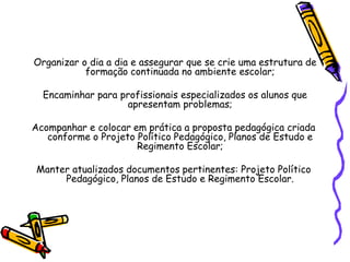 Organizar o dia a dia e assegurar que se crie uma estrutura de
formação continuada no ambiente escolar;
Encaminhar para profissionais especializados os alunos que
apresentam problemas;
Acompanhar e colocar em prática a proposta pedagógica criada
conforme o Projeto Político Pedagógico, Planos de Estudo e
Regimento Escolar;
Manter atualizados documentos pertinentes: Projeto Político
Pedagógico, Planos de Estudo e Regimento Escolar.
 