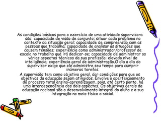 As condições básicas para o exercício de uma atividade supervisora
são: capacidade de visão de conjunto: situar cada problema no
contexto da situação geral; capacidade de compreensão com as
pessoas que trabalha; capacidade de analisar as situações que
causem tensões; experiência como administrador/professor de
escola no trabalho que irá dedicar-se; capacidade de administrar os
vários aspectos técnicos da sua profissão; elevado nível de
inteligência; experiência geral de administração.O dia a dia do
supervisor exige que ele administre seu tempo para cumprir
inúmeras tarefas.
A supervisão tem como objetivo geral, dar condições para que os
objetivos da educação sejam atingidos. Envolve o aperfeiçoamento
do processo total ensino-aprendizagem, pois, até certo ponto, há
uma interdependência dos dois aspectos. Os objetivos gerais da
educação nacional são o desenvolvimento integral do aluno e a sua
integração no meio físico e social.
 
