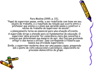 Para Medina (1995, p. 22),
“Papel do supervisor passa, então, a ser redefinido com base em seu
objeto de trabalho, e o resultado da relação que ocorre entre o
professor que ensina e o aluno que aprende passa a construir o
núcleo do trabalho do supervisor na escola”.
o planejamento torna-se essencial para uma atuação eficiente.
A supervisão dirige a atenção para os fundamentos da educação. O
supervisor deve procurar ter consciência clara dos conceitos e
crenças que determinam sua maneira de agir, dos fins que pretende
atingir e dos meios a utilizar. Isso corresponde à filosofia que
baseia sua atividade supervisora.
Então, o supervisor moderno deve ser uma pessoa capaz, preparada
sob o ponto de vista educacional e psicológico, especialista no
processo democrático do grupo.
 