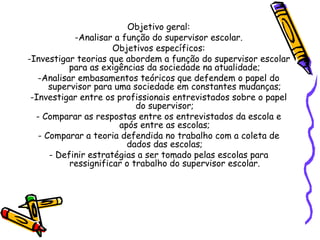 Objetivo geral:
-Analisar a função do supervisor escolar.
Objetivos específicos:
-Investigar teorias que abordem a função do supervisor escolar
para as exigências da sociedade na atualidade;
-Analisar embasamentos teóricos que defendem o papel do
supervisor para uma sociedade em constantes mudanças;
-Investigar entre os profissionais entrevistados sobre o papel
do supervisor;
- Comparar as respostas entre os entrevistados da escola e
após entre as escolas;
- Comparar a teoria defendida no trabalho com a coleta de
dados das escolas;
- Definir estratégias a ser tomado pelas escolas para
ressignificar o trabalho do supervisor escolar.
 