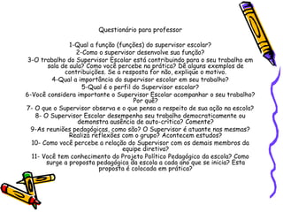 Questionário para professor
1-Qual a função (funções) do supervisor escolar?
2-Como o supervisor desenvolve sua função?
3-O trabalho do Supervisor Escolar está contribuindo para o seu trabalho em
sala de aula? Como você percebe na prática? Dê alguns exemplos de
contribuições. Se a resposta for não, explique o motivo.
4-Qual a importância do supervisor escolar em seu trabalho?
5-Qual é o perfil do Supervisor escolar?
6-Você considera importante o Supervisor Escolar acompanhar o seu trabalho?
Por quê?
7- O que o Supervisor observa e o que pensa a respeito de sua ação na escola?
8- O Supervisor Escolar desempenha seu trabalho democraticamente ou
demonstra ausência de auto-crítica? Comente?
9-As reuniões pedagógicas, como são? O Supervisor é atuante nas mesmas?
Realiza reflexões com o grupo? Acontecem estudos?
10- Como você percebe a relação do Supervisor com os demais membros da
equipe diretiva?
11- Você tem conhecimento do Projeto Político Pedagógico da escola? Como
surge a proposta pedagógica da escola a cada ano que se inicia? Esta
proposta é colocada em prática?
 