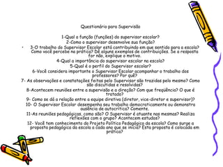 Questionário para Supervisão
1-Qual a função (funções) do supervisor escolar?
2-Como o supervisor desenvolve sua função?
• 3-O trabalho do Supervisor Escolar está contribuindo em que sentido para a escola?
Como você percebe na prática? Dê alguns exemplos de contribuições. Se a resposta
for não, explique o motivo.
4-Qual a importância do supervisor escolar na escola?
5-Qual é o perfil do Supervisor escolar?
6-Você considera importante o Supervisor Escolar acompanhar o trabalho dos
professores? Por quê?
7- As observações e constatações feitas pelo Supervisor são trazidas pelo mesmo? Como
são discutidas e resolvidas?
8-Acontecem reuniões entre a supervisão e a direção? Com que freqüência? O que é
tratado?
9- Como se dá a relação entre a equipe diretiva (diretor, vice-diretor e supervisor)?
10- O Supervisor Escolar desempenha seu trabalho democraticamente ou demonstra
ausência de autocrítica? Comente.
11-As reuniões pedagógicas, como são? O Supervisor é atuante nas mesmas? Realiza
reflexões com o grupo? Acontecem estudos?
12- Você tem conhecimento do Projeto Político Pedagógico da escola? Como surge a
proposta pedagógica da escola a cada ano que se inicia? Esta proposta é colocada em
prática?
 