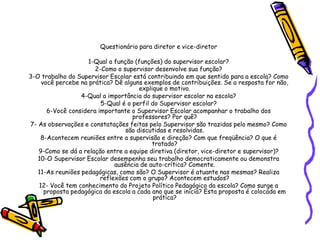 Questionário para diretor e vice-diretor
1-Qual a função (funções) do supervisor escolar?
2-Como o supervisor desenvolve sua função?
3-O trabalho do Supervisor Escolar está contribuindo em que sentido para a escola? Como
você percebe na prática? Dê alguns exemplos de contribuições. Se a resposta for não,
explique o motivo.
4-Qual a importância do supervisor escolar na escola?
5-Qual é o perfil do Supervisor escolar?
6-Você considera importante o Supervisor Escolar acompanhar o trabalho dos
professores? Por quê?
7- As observações e constatações feitas pelo Supervisor são trazidas pelo mesmo? Como
são discutidas e resolvidas.
8-Acontecem reuniões entre a supervisão e direção? Com que freqüência? O que é
tratado?
9-Como se dá a relação entre a equipe diretiva (diretor, vice-diretor e supervisor)?
10-O Supervisor Escolar desempenha seu trabalho democraticamente ou demonstra
ausência de auto-crítica? Comente.
11-As reuniões pedagógicas, como são? O Supervisor é atuante nas mesmas? Realiza
reflexões com o grupo? Acontecem estudos?
12- Você tem conhecimento do Projeto Político Pedagógico da escola? Como surge a
proposta pedagógica da escola a cada ano que se inicia? Esta proposta é colocada em
prática?
 