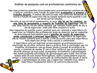 Análise da pesquisa com os professores constatou-se:
Nas duas primeiras questões direcionadas para os professores constata-se que
a maioria considera como função do supervisor acompanhar e orientar o
trabalho docente. A análise não está errada, mas conforme defendido na
teoria a função do supervisor não se resume somente nesta questão e sim
em várias outras funções.
Percebe-se que há vários pensamentos, ou seja, não há um fio condutor, ou
uma linha de pensamento a respeito do trabalho do supervisor. Não há
uma idéia teórica, há sim idéias isoladas, que também fazem parte do dia-a-
dia do supervisor, onde uma idéia completa a outra.
Nas respostas da questão quatro, pedindo para ser relatada a importância do
supervisor no trabalho dos professores, pode-se observar que as respostas
se direcionaram basicamente para a questão de auxilio do supervisor,
sendo considerada a principal importância. A importância do supervisor
não se resume somente para o auxílio, e sim do auxílio para uma importância
mais ampla que atinge toda a escola e comunidade.
A importância está em mobilizar primeiramente os professores para a
construção de um olhar reflexivo sobre a prática. Pois é o professor que irá
trabalhar diretamente com os alunos, sendo o porquê da existência da
escola, a clientela da mesma. É com o olhar reflexivo que os professores
deverão planejar as suas aulas, acompanhar diretamente a aprendizagem
dos alunos propondo estratégias de aprendizagem para todos. Pois há nas
nossas salas de aula alunos heterogêneos, assim o planejamento precisa
atingir a todos provocando construção de conhecimento nos alunos. É neste
ponto, a aprendizagem do aluno, que o supervisor também atua, dada a
importância fundamental dentro do contexto educacional.
 