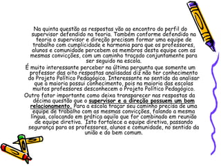 Na quinta questão as respostas vão ao encontro do perfil do
supervisor defendido na teoria. Também conforme defendido na
teoria o supervisor e direção precisam formar uma equipe de
trabalho com cumplicidade e harmonia para que os professores,
alunos e comunidade percebem os membros desta equipe com as
mesmas convicções, com um caminho traçado conjuntamente para
ser seguido na escola.
É muito interessante perceber na última pergunta que somente um
professor das oito respostas analisadas diz não ter conhecimento
do Projeto Político Pedagógico. Interessante no sentido da analisar
que a maioria possui conhecimento, pois na maioria das escolas
muitos professores desconhecem o Projeto Político Pedagógico.
Outro fator importante como deixa transparecer nas respostas da
décima questão que o supervisor e a direção possuem um bom
relacionamento. Para a escola traçar seu caminho precisa de uma
equipe de trabalho com as mesmas convicções, falando a mesma
língua, colocando em prática aquilo que for combinado em reunião
de equipe diretiva. Isto fortalece a equipe diretiva, passando
segurança para os professores, alunos e comunidade, no sentido da
união e do bem comum.
 