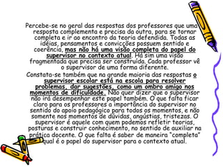 Percebe-se no geral das respostas dos professores que uma
resposta complementa e precisa da outra, para se tornar
completa e ir ao encontro da teoria defendida. Todas as
idéias, pensamentos e convicções possuem sentido e
coerência, mas não há uma visão completa do papel do
supervisor no contexto atual. Há sim uma visão
fragmentada que precisa ser construída. Cada professor vê
o supervisor de uma forma diferente.
Constata-se também que na grande maioria das respostas o
supervisor escolar está na escola para resolver
problemas, dar sugestões, como um ombro amigo nos
momentos de dificuldade. Não quer dizer que o supervisor
não irá desempenhar este papel também. O que falta ficar
claro para os professores a importância do supervisor no
sentido do apoio pedagógico para todos os momentos, e não
somente nos momentos de dúvidas, angústias, tristezas. O
supervisor é aquele com quem podemos refletir teorias,
posturas e construir conhecimento, no sentido de auxiliar na
prática docente. O que falta é saber de maneira “completa”
qual é o papel do supervisor para o contexto atual.
 