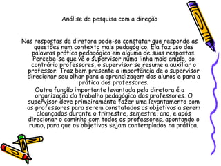 Análise da pesquisa com a direção
Nas respostas da diretora pode-se constatar que responde as
questões num contexto mais pedagógico. Ela faz uso das
palavras prática pedagógica em alguma de suas respostas.
Percebe-se que vê o supervisor numa linha mais ampla, ao
contrário professores, o supervisor se resume a auxiliar o
professor. Traz bem presente a importância de o supervisor
direcionar seu olhar para a aprendizagem dos alunos e para a
prática dos professores.
Outra função importante levantada pela diretora é a
organização do trabalho pedagógico dos professores. O
supervisor deve primeiramente fazer uma levantamento com
os professores para serem constatados os objetivos a serem
alcançados durante o trimestre, semestre, ano, e após
direcionar o caminho com todos os professores, apontando o
rumo, para que os objetivos sejam contemplados na prática.
 