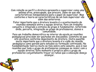 Com relação ao perfil a diretora apresenta o supervisor como uma
pessoa ativa, preocupada, que procura. Sabe-se que são
características indispensáveis para o papel do supervisor. Mas
conforme a teoria as características de um bom supervisor vão
além das anteriores.
Fator importante que a diretora levanta é o acontecimento de
reuniões semanais entre a equipe diretiva. Para um trabalho
conjunto e integrado a sintonia do grupo é fundamental, refletindo
união, parceria, integração ao grupo de professores, alunos e
comunidade.
Para um trabalho democrático no interior da escola as reuniões
pedagógicas precisam ser pautadas em discussões. Constata-se que
isto acontece conforme depoimento da diretora. Outra questão
muito importante que a diretora levanta é a visão de reunião
pedagógica como parada para estudos ou formação continuada. Na
fundamentação teórica muito se fala sobre este assunto, pois é nas
reuniões que todo o grupo de professores consegue se reunir com a
equipe diretiva. Este momento é propício para o grupo de
professores conjuntamente traçar os rumos que a educação deseja
alcançar.
 
