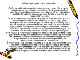 Análise da pesquisa com a supervisão
Conforme relato da supervisora constata-se a importância desta
função dentro do contexto educacional. A mesma responde as
questões numa visão mais ampla, trazendo em várias respostas a
questão do trabalho pedagógico como função primordial do
supervisor escolar.
Para a supervisora o supervisor deve ser um líder, um observador e
um interventor. Conforme defendido na teoria o perfil do
supervisor não se resume somente a estas três características e
sim há várias outras características que condizem a esta função.
Outra questão fundamental levantada pela supervisora, também
conforme a diretora às reuniões da equipe diretiva acontece a cada
semana e são tratados assuntos administrativos e pedagógicos.
Com relação à construção da proposta pedagógica a supervisora relata
que a mesma surge no diagnóstico realizado por todos os envolvidos
no contexto. A idéia de construção da proposta pedagógica deve
surgir realmente de todos os envolvidos no processo, de
necessidades observadas e constatadas.
É importante como aparece no relato, à idéia do questionamento para
provocar os professores nas reuniões pedagógicas. É colocando
dúvidas, que o professor começa a analisar a sua prática, a buscar
caminhos para solucioná-las. A idéia não é dar as respostas e sim
fazer com que o professor ache caminhos para poder solucioná-las.
 